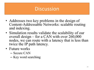 Discussion
• Addresses two key problems in the design of
Content-Addressable Networks: scalable routing
and indexing.
• Simulation results validate the scalability of our
overall design – for a CAN with over 260,000
nodes, we can route with a latency that is less than
twice the IP path latency.
• Future works
– Secure CAN
– Key word searching
34
 