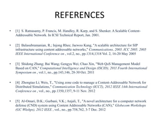 REFERENCES
• [1] S. Ratnasamy, P. Francis, M. Handley, R. Karp, and S. Shenker. A Scalable Content-
Addressable Network. In ICSI Technical Report, Jan. 2001.
• [2] Balasubramanian, R.; Injong Rhee; Jaewoo Kang, "A scalable architecture for SIP
infrastructure using content addressable networks," Communications, 2005. ICC 2005. 2005
IEEE International Conference on , vol.2, no., pp.1314,1318 Vol. 2, 16-20 May 2005
• [3] Shidong Zhang; Bai Wang; Gengyu Wei; Chao Xin, "Web QoS Management Model
Based on CAN," Computational Intelligence and Design (ISCID), 2011 Fourth International
Symposium on , vol.1, no., pp.143,146, 28-30 Oct. 2011
• [4] Zhongtao Li; Weis, T., "Using zone code to manage a Content-Addressable Network for
Distributed Simulations," Communication Technology (ICCT), 2012 IEEE 14th International
Conference on , vol., no., pp.1350,1357, 9-11 Nov. 2012
• [5] Al-Omari, D.K.; Gurbani, V.K.; Anjali, T., "A novel architecture for a computer network
defense (CND) system using Content Addressable Networks (CAN)," Globecom Workshops
(GC Wkshps), 2012 IEEE , vol., no., pp.758,762, 3-7 Dec. 2012
 