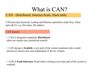 What is CAN?
CAN - Distributed, Internet-Scale, Hash table.
CAN provides Insertion, Lookup and Deletion operations under Key, Value
pairs (K,V), e.g. file name, file address
• CAN is designed completely Distributed
(does not require any centralized control)
• CAN design is Scalable, every part of the system maintains only a small
amount of control state and independent of the no. of parts
• CAN is Fault-tolerance (It provides a rooting even some part of the system is
crashed)
CAN features
 