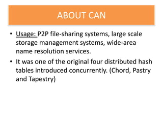 ABOUT CAN
• Usage: P2P file-sharing systems, large scale
storage management systems, wide-area
name resolution services.
• It was one of the original four distributed hash
tables introduced concurrently. (Chord, Pastry
and Tapestry)
 