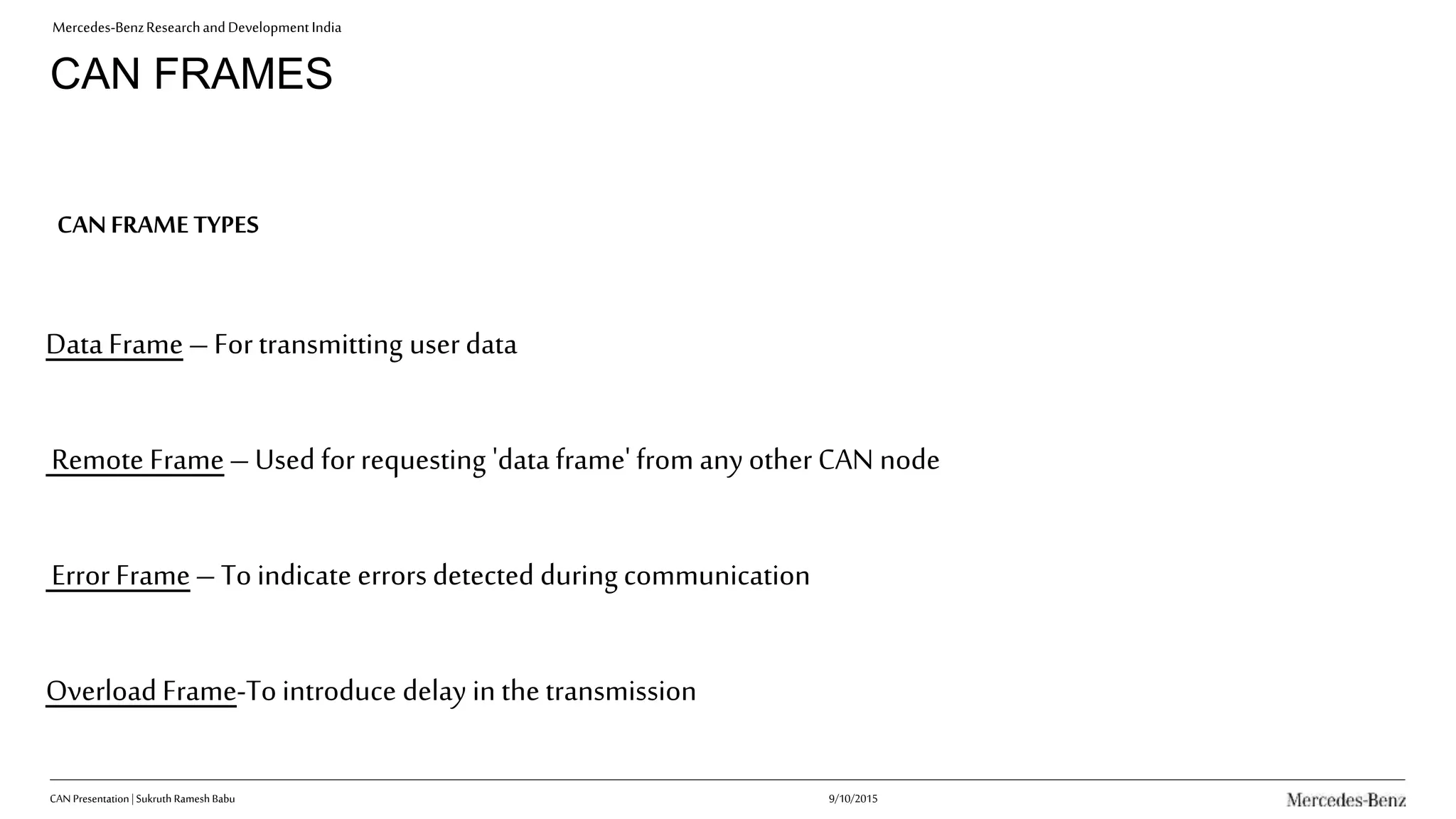 Mercedes-BenzResearchandDevelopmentIndia
CAN FRAMES
Data Frame–Fortransmitting userdata
Remote Frame–Used forrequesting 'data frame' from any other CAN node
Error Frame–To indicate errors detected during communication
Overload Frame-To introduce delay in the transmission
CANFRAMETYPES
9/10/2015CAN Presentation| Sukruth Ramesh Babu
 