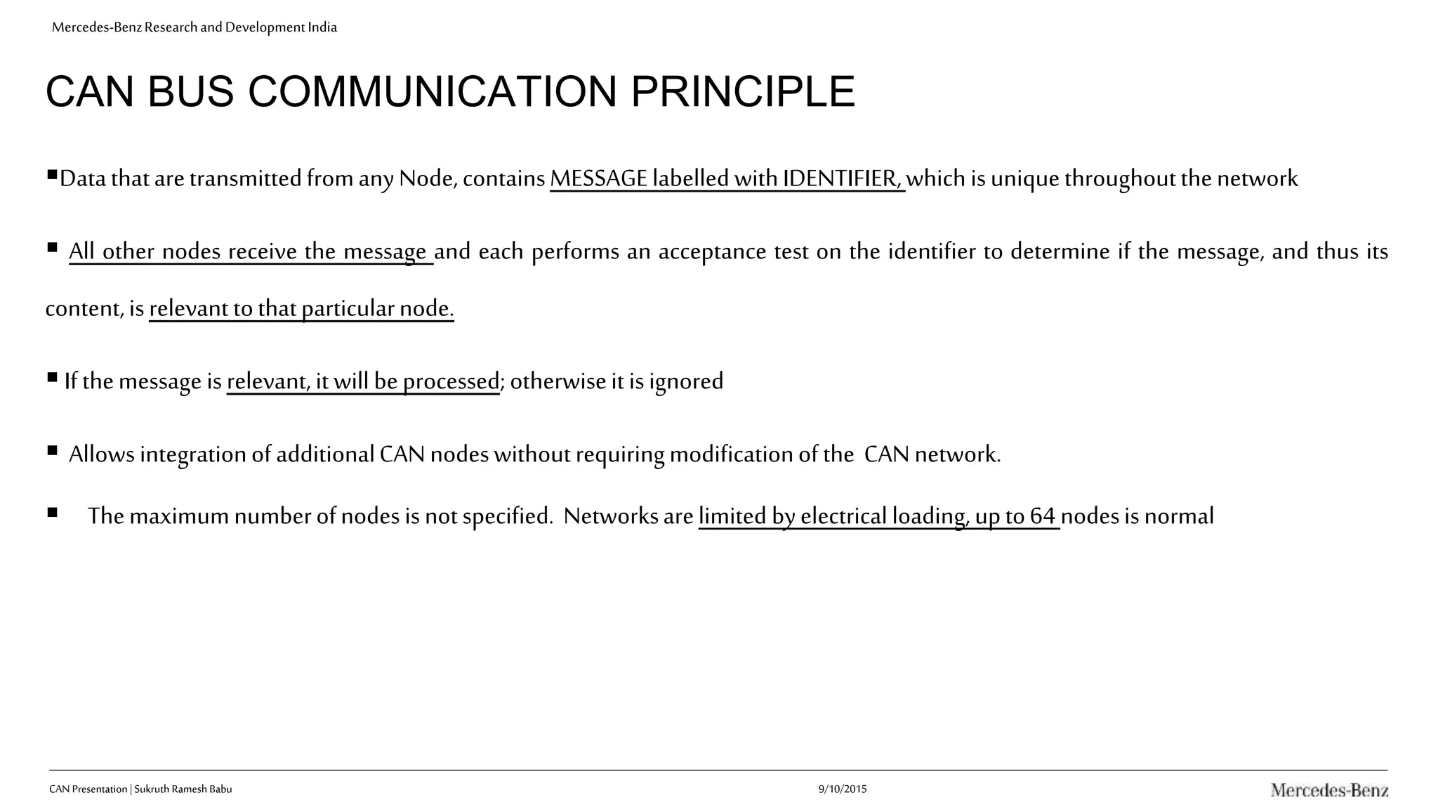 Mercedes-BenzResearchandDevelopmentIndia
CAN BUS COMMUNICATION PRINCIPLE
DatathataretransmittedfromanyNode,containsMESSAGElabelledwithIDENTIFIER,which isuniquethroughoutthenetwork
 All other nodes receive the message and each performs an acceptance test on the identifier to determine if the message, and thus its
content,isrelevant tothatparticularnode.
Ifthemessage isrelevant, itwill beprocessed;otherwiseitisignored
 Allows integrationof additionalCANnodeswithoutrequiringmodificationof the CANnetwork.
 Themaximumnumberofnodesisnotspecified. Networksarelimited byelectricalloading,upto64 nodesisnormal
9/10/2015CAN Presentation| Sukruth Ramesh Babu
 