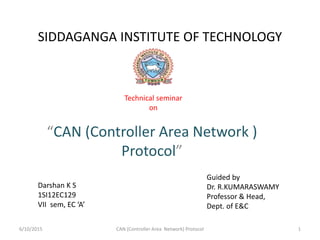 SIDDAGANGA INSTITUTE OF TECHNOLOGY
“CAN (Controller Area Network )
Protocol”
Technical seminar
on
Darshan K S
1SI12EC129
VII sem, EC ‘A’
Guided by
Dr. R.KUMARASWAMY
Professor & Head,
Dept. of E&C
6/10/2015 CAN (Controller Area Network) Protocol 1
 
