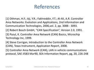 References
[1] Othman, H.F.; Aji, Y.R.; Fakhreddin, F.T.; Al-Ali, A.R. Controller
Area Networks: Evolution and Applications, 2nd Information and
Communication Technologies, 2006,vol. 2, pp. 3088 - 3093.
[2] Robert Bosch GmbH, “CAN Specification”, Version 2.0, 1991.
[3] Pazul, K. Controller Area Network (CAN) Basics, Microchip
Technology Inc, 1999.
[4] Steve Corrigan, Introduction to the Controller Area Network
(CAN), Texas Instrument, Application Report, 2008.
[5] Controller Area Network (CAN), LAN in vehicle communications
protocol, SAE JI583 Mar90, SEA Information Report, pg, 20, 226-248
6/10/2015 CAN (Controller Area Network) Protocol 19
 