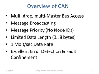 Overview of CAN
• Multi drop, multi-Master Bus Access
• Message Broadcasting
• Message Priority (No Node IDs)
• Limited Data Length (0…8 bytes)
• 1 Mbit/sec Data Rate
• Excellent Error Detection & Fault
Confinement
6/10/2015 CAN (Controller Area Network) Protocol 7
 