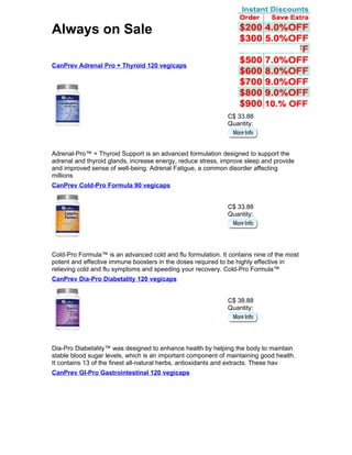 Always on Sale

CanPrev Adrenal Pro + Thyroid 120 vegicaps




                                                              C$ 33.88
                                                              Quantity:



Adrenal-Pro™ + Thyroid Support is an advanced formulation designed to support the
adrenal and thyroid glands, increase energy, reduce stress, improve sleep and provide
and improved sense of well-being. Adrenal Fatigue, a common disorder affecting
millions
CanPrev Cold-Pro Formula 90 vegicaps


                                                              C$ 33.88
                                                              Quantity:




Cold-Pro Formula™ is an advanced cold and flu formulation. It contains nine of the most
potent and effective immune boosters in the doses required to be highly effective in
relieving cold and flu symptoms and speeding your recovery. Cold-Pro Formula™
CanPrev Dia-Pro Diabetality 120 vegicaps


                                                              C$ 38.88
                                                              Quantity:




Dia-Pro Diabetality™ was designed to enhance health by helping the body to maintain
stable blood sugar levels, which is an important component of maintaining good health.
It contains 13 of the finest all-natural herbs, antioxidants and extracts. These hav
CanPrev GI-Pro Gastrointestinal 120 vegicaps
 