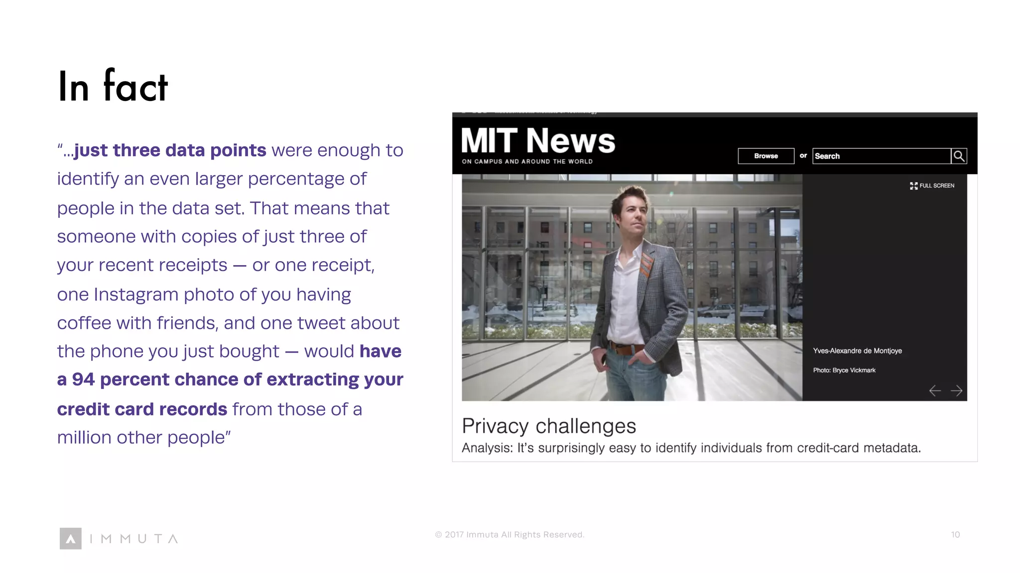 In fact
“...just three data points were enough to
identify an even larger percentage of
people in the data set. That means that
someone with copies of just three of
your recent receipts — or one receipt,
one Instagram photo of you having
coffee with friends, and one tweet about
the phone you just bought — would have
a 94 percent chance of extracting your
credit card records from those of a
million other people”
© 2017 Immuta All Rights Reserved. 10
 