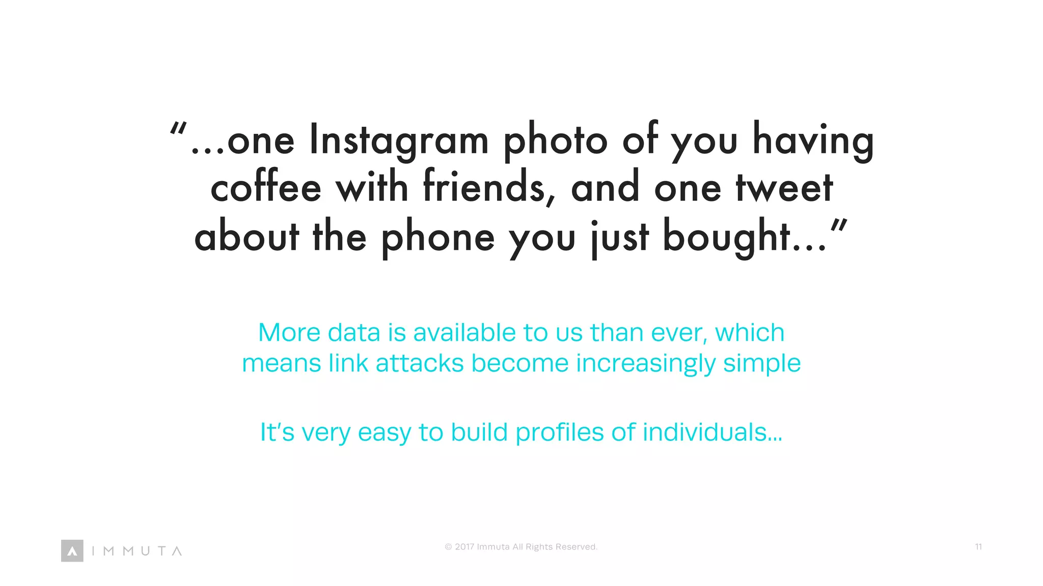 “...one Instagram photo of you having
coffee with friends, and one tweet
about the phone you just bought…”
More data is available to us than ever, which
means link attacks become increasingly simple
It’s very easy to build profiles of individuals...
© 2017 Immuta All Rights Reserved. 11
 