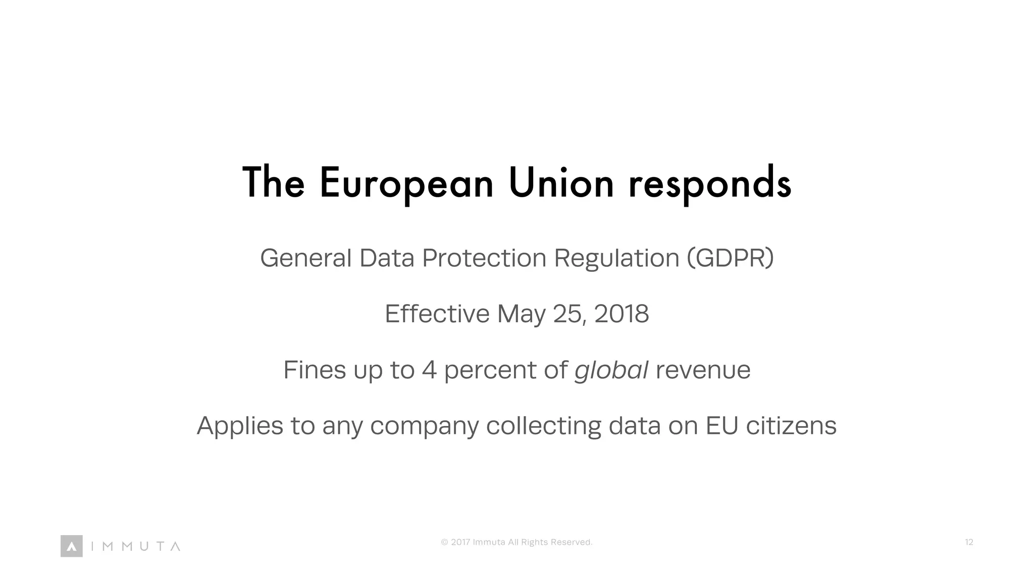 The European Union responds
General Data Protection Regulation (GDPR)
Effective May 25, 2018
Fines up to 4 percent of global revenue
Applies to any company collecting data on EU citizens
© 2017 Immuta All Rights Reserved. 12
 