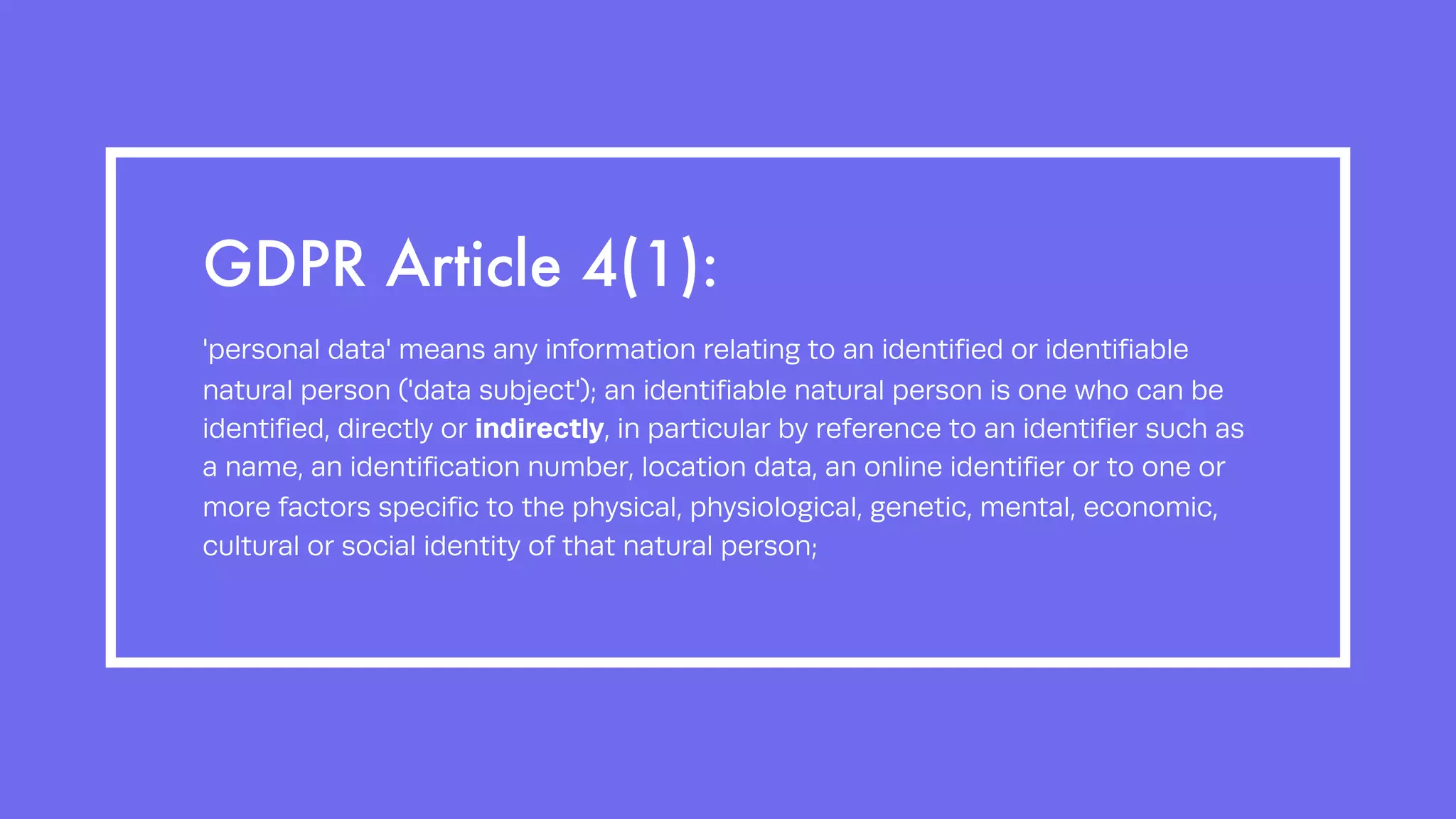 GDPR Article 4(1):
'personal data' means any information relating to an identified or identifiable
natural person ('data subject'); an identifiable natural person is one who can be
identified, directly or indirectly, in particular by reference to an identifier such as
a name, an identification number, location data, an online identifier or to one or
more factors specific to the physical, physiological, genetic, mental, economic,
cultural or social identity of that natural person;
 