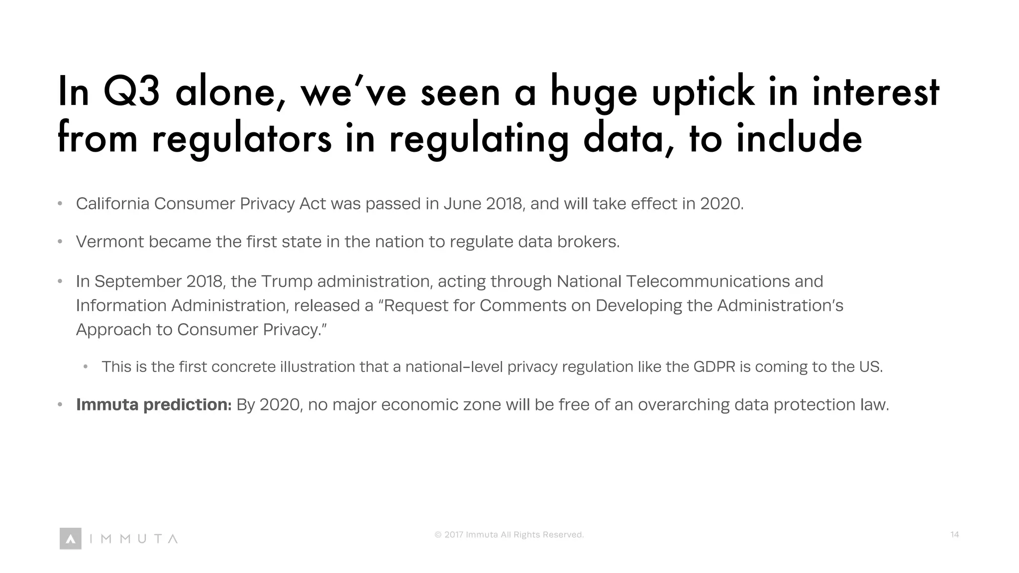 In Q3 alone, we’ve seen a huge uptick in interest
from regulators in regulating data, to include
• California Consumer Privacy Act was passed in June 2018, and will take effect in 2020.
• Vermont became the first state in the nation to regulate data brokers.
• In September 2018, the Trump administration, acting through National Telecommunications and
Information Administration, released a “Request for Comments on Developing the Administration’s
Approach to Consumer Privacy.”
• This is the first concrete illustration that a national-level privacy regulation like the GDPR is coming to the US.
• Immuta prediction: By 2020, no major economic zone will be free of an overarching data protection law.
© 2017 Immuta All Rights Reserved. 14
 