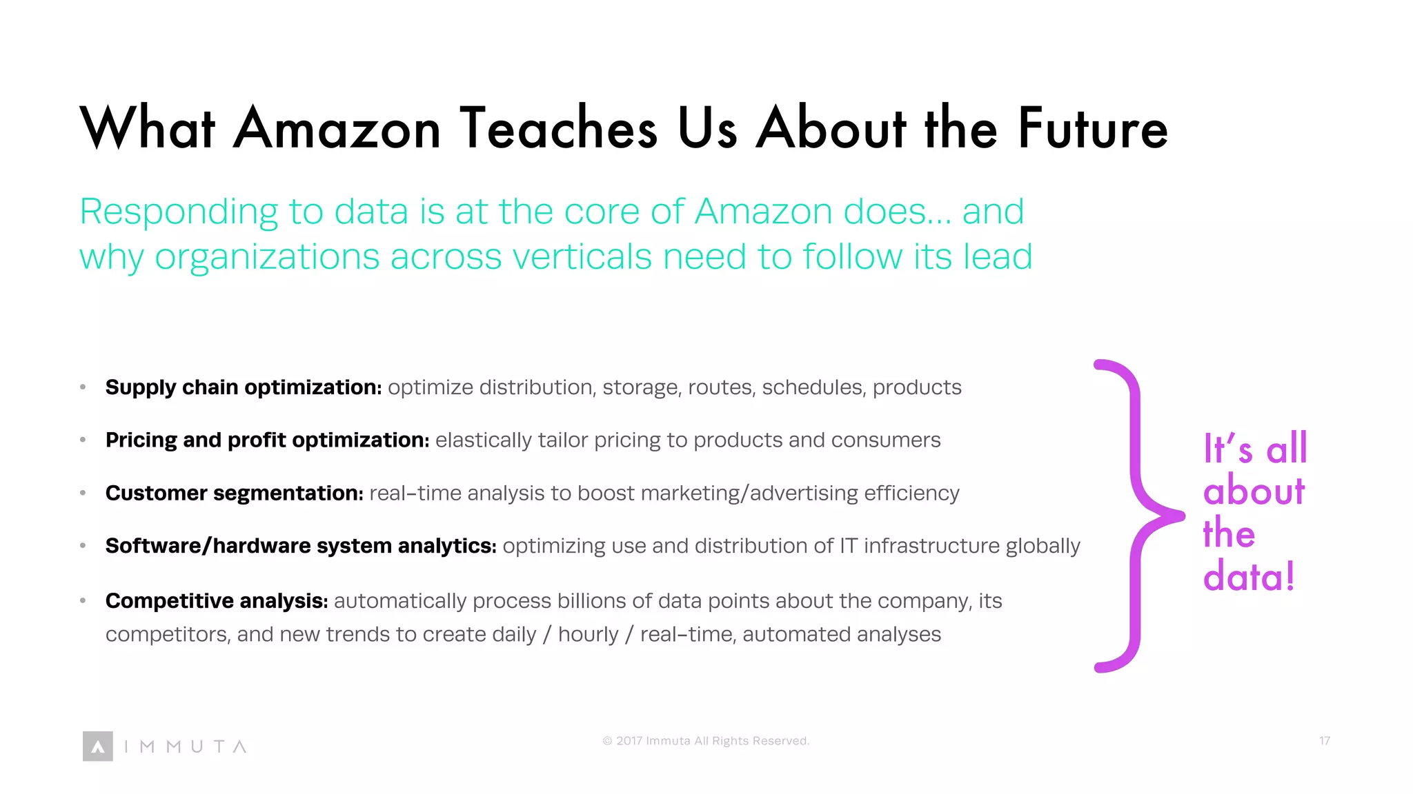 It’s all
about
the
data!
What Amazon Teaches Us About the Future
Responding to data is at the core of Amazon does… and
why organizations across verticals need to follow its lead
• Supply chain optimization: optimize distribution, storage, routes, schedules, products
• Pricing and profit optimization: elastically tailor pricing to products and consumers
• Customer segmentation: real-time analysis to boost marketing/advertising efficiency
• Software/hardware system analytics: optimizing use and distribution of IT infrastructure globally
• Competitive analysis: automatically process billions of data points about the company, its
competitors, and new trends to create daily / hourly / real-time, automated analyses
© 2017 Immuta All Rights Reserved. 17
 