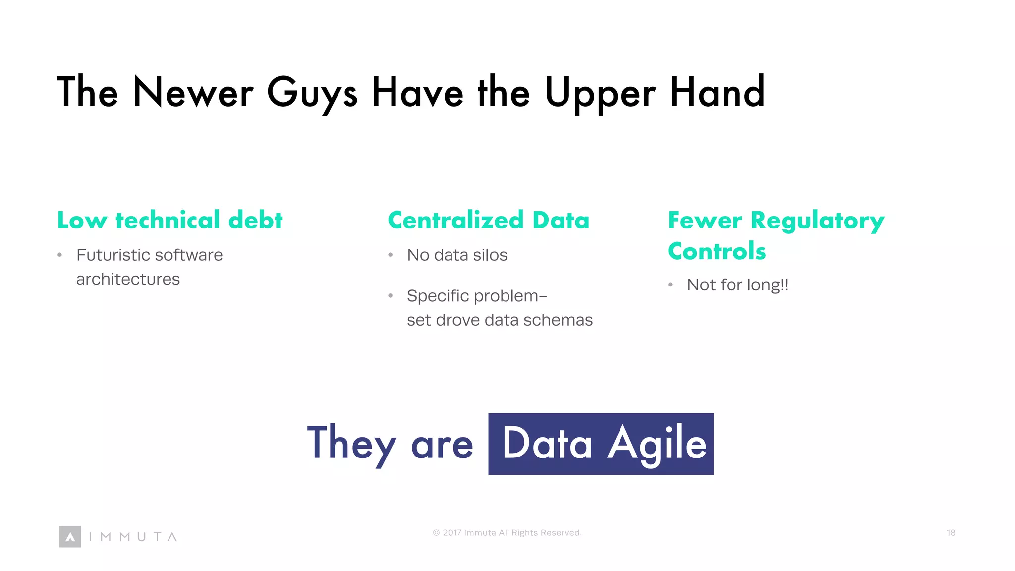 The Newer Guys Have the Upper Hand
Low technical debt
• Futuristic software
architectures
Centralized Data
• No data silos
• Specific problem-
set drove data schemas
Fewer Regulatory
Controls
• Not for long!!
They are Data Agile
© 2017 Immuta All Rights Reserved. 18
 