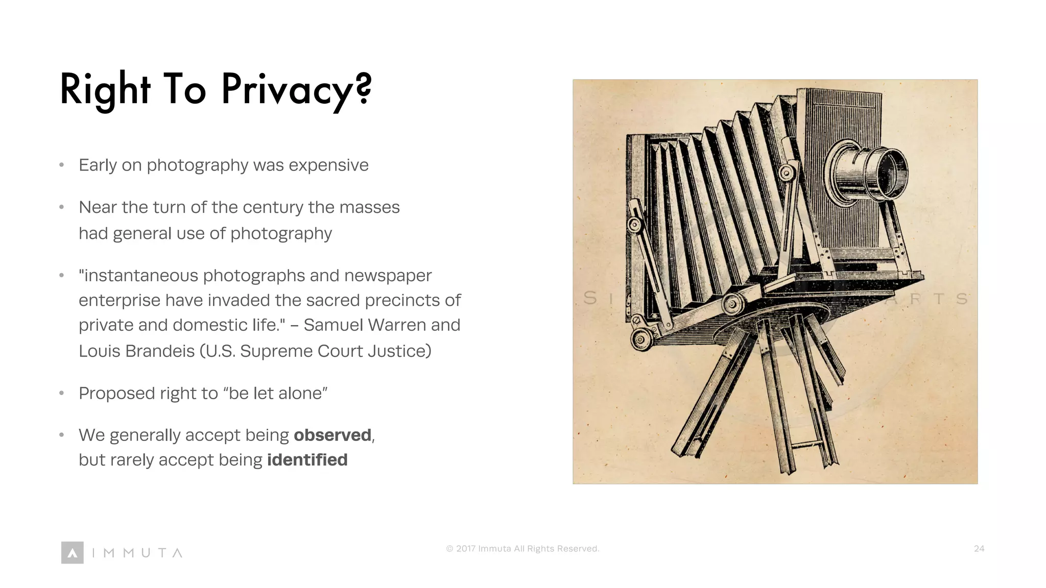 Right To Privacy?
• Early on photography was expensive
• Near the turn of the century the masses
had general use of photography
• "instantaneous photographs and newspaper
enterprise have invaded the sacred precincts of
private and domestic life." - Samuel Warren and
Louis Brandeis (U.S. Supreme Court Justice)
• Proposed right to “be let alone”
• We generally accept being observed,
but rarely accept being identified
© 2017 Immuta All Rights Reserved. 24
 