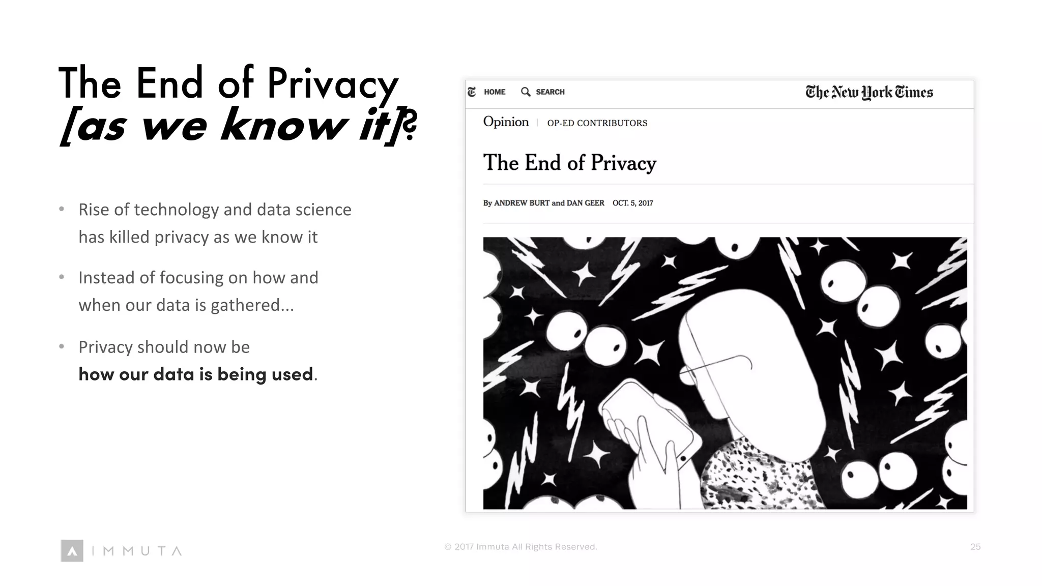 The End of Privacy
[as we know it]?
• Rise of technology and data science
has killed privacy as we know it
• Instead of focusing on how and
when our data is gathered...
• Privacy should now be
how our data is being used.
© 2017 Immuta All Rights Reserved. 25
 