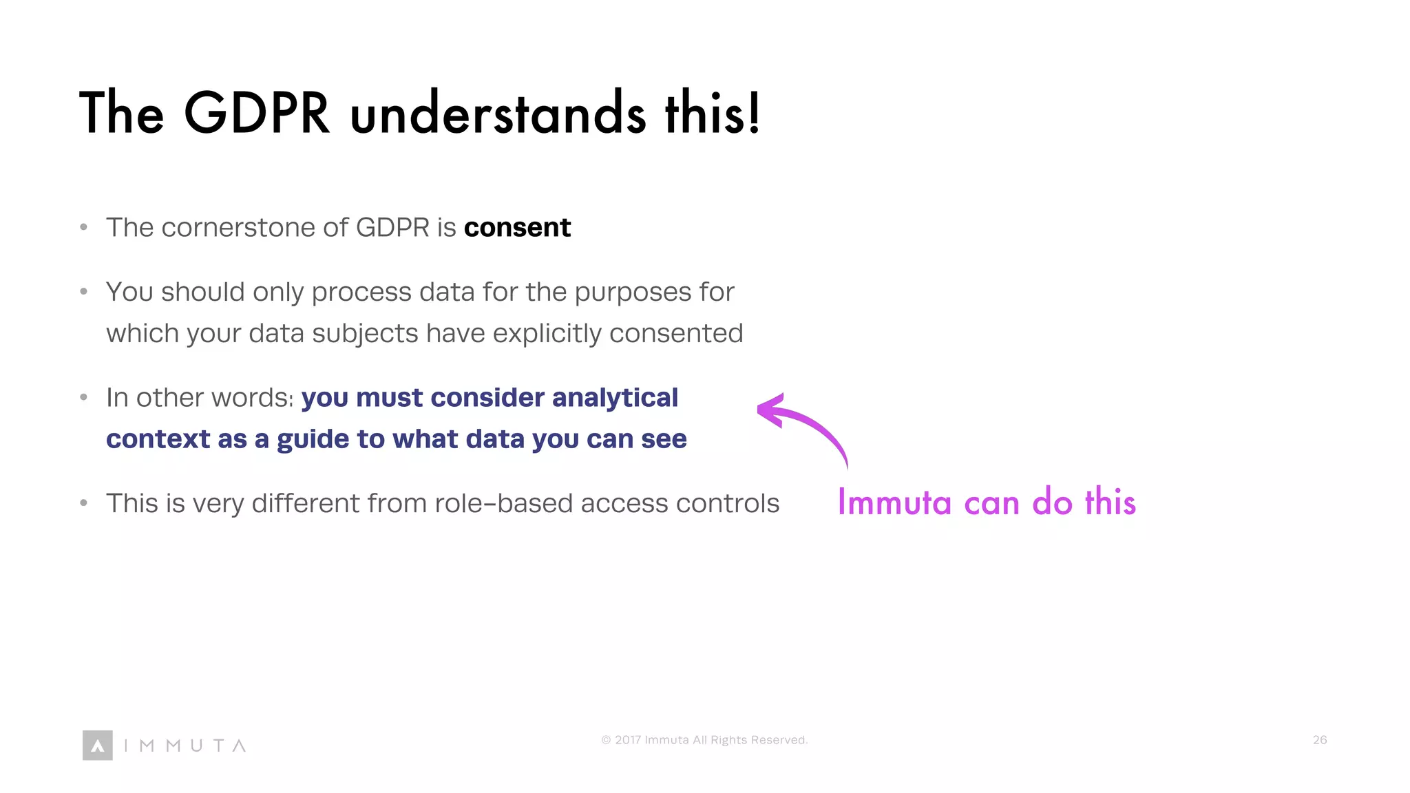 Immuta can do this
The GDPR understands this!
• The cornerstone of GDPR is consent
• You should only process data for the purposes for
which your data subjects have explicitly consented
• In other words: you must consider analytical
context as a guide to what data you can see
• This is very different from role-based access controls
© 2017 Immuta All Rights Reserved. 26
 