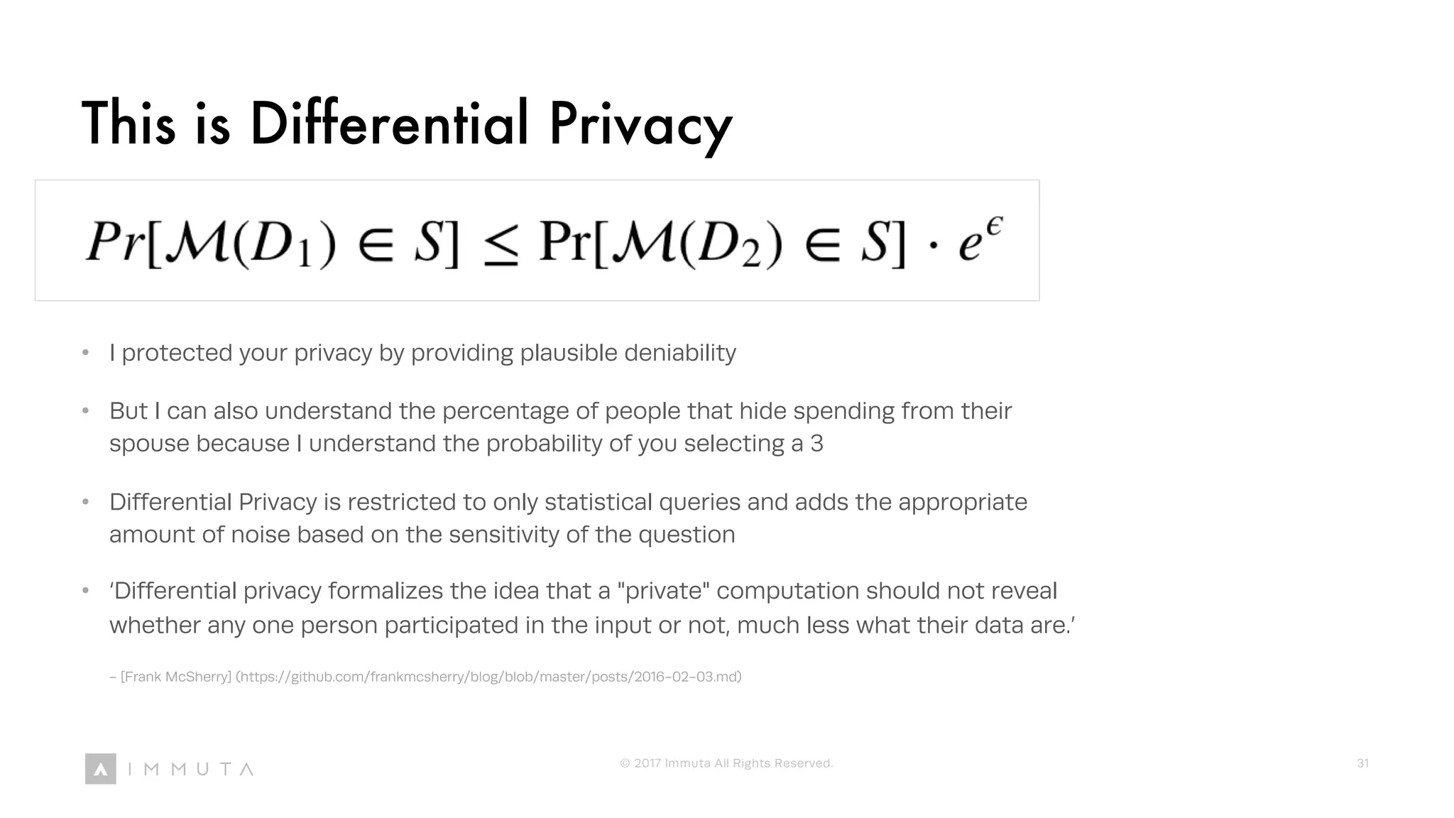This is Differential Privacy
• I protected your privacy by providing plausible deniability
• But I can also understand the percentage of people that hide spending from their
spouse because I understand the probability of you selecting a 3
• Differential Privacy is restricted to only statistical queries and adds the appropriate
amount of noise based on the sensitivity of the question
• ‘Differential privacy formalizes the idea that a "private" computation should not reveal
whether any one person participated in the input or not, much less what their data are.’
- [Frank McSherry] (https://github.com/frankmcsherry/blog/blob/master/posts/2016-02-03.md)
© 2017 Immuta All Rights Reserved. 31
 