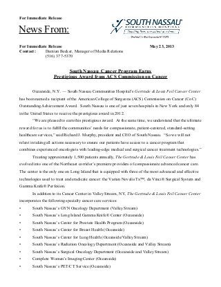 For Immediate Release
For Immediate Release May 23, 2013
Contact: Damian Becker, Manager of Media Relations
(516) 377-5370
South Nassau Cancer Program Earns
Prestigious Award from ACS Commission on Cancer
Oceanside, N.Y. — South Nassau Communities Hospital’s Gertrude & Louis Feil Cancer Center
has been named a recipient of the American College of Surgeons (ACS) Commission on Cancer (CoC)
Outstanding Achievement Award. South Nassau is one of just seven hospitals in New York and only 84
in the United States to receive the prestigious award in 2012.
“We are pleased to earn this prestigious award. At the same time, we understand that the ultimate
reward for us is to fulfill the communities’ needs for compassionate, patient-centered, standard-setting
healthcare services,” said Richard J. Murphy, president and CEO of South Nassau. “So we will not
relent in taking all actions necessary to ensure our patients have access to a cancer program that
combines experienced oncologists with leading-edge medical and surgical cancer treatment technologies.”
Treating approximately 1,500 patients annually, The Gertrude & Louis Feil Cancer Center has
evolved into one of the Northeast corridor’s premiere providers of compassionate advanced cancer care.
The center is the only one on Long Island that is equipped with three of the most advanced and effective
technologies used to treat and eradicate cancer: the Varian Novalis Tx™, da Vinci® Surgical System and
Gamma Knife® Perfexion.
In addition to its Cancer Center in Valley Stream, NY, The Gertrude & Louis Feil Cancer Center
incorporates the following specialty cancer care services:
• South Nassau’s GYN Oncology Department (Valley Stream)
• South Nassau’s Long Island Gamma Knife® Center (Oceanside)
• South Nassau’s Center for Prostate Health Program (Oceanside)
• South Nassau’s Center for Breast Health (Oceanside)
• South Nassau’s Center for Lung Health (Oceanside/Valley Stream)
• South Nassau’s Radiation Oncology Department (Oceanside and Valley Stream)
• South Nassau’s Surgical Oncology Department (Oceanside and Valley Stream)
• Complete Women’s Imaging Center (Oceanside)
• South Nassau’s PET/CT Service (Oceanside)
News From:
 