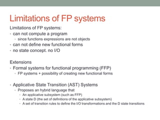 Limitations of FP systems 
Limitations of FP systems: 
• can not compute an FP program 
• since functions expressions are not objects 
• can not define new functional forms 
• no state concept. no I/O 
Extensions 
• Formal systems for functional programming (FFP) 
• FP systems + possibility of creating new functional forms 
• Applicative State Transition (AST) Systems 
• Proposes an hybrid language that 
• An applicative subsystem (such as FFP) 
• A state D (the set of definitions of the applicative subsystem) 
• A set of transition rules to define the I/O transformations and the D state transitions 
 