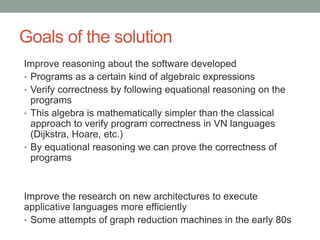 Goals of the solution 
Improve reasoning about the software developed 
• Programs as a certain kind of algebraic expressions 
• Verify correctness by following equational reasoning on 
the programs 
• This algebra is mathematically simpler than the classical 
approach to verify program correctness in von Neumann 
languages (Dijkstra, Hoare, etc.) 
Improve the research on new architectures to execute 
applicative languages more efficiently 
• Some attempts of graph reduction machines in the early 
80s, but failed 
 