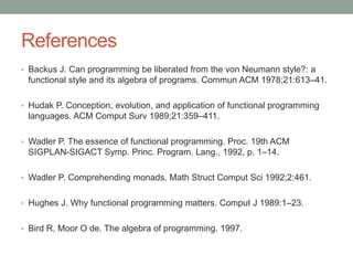 References 
• Backus J. Can programming be liberated from the von Neumann style?: a 
functional style and its algebra of programs. Commun ACM 1978;21:613–41. 
• Hudak P. Conception, evolution, and application of functional programming 
languages. ACM Comput Surv 1989;21:359–411. 
• Wadler P. The essence of functional programming. Proc. 19th ACM 
SIGPLAN-SIGACT Symp. Princ. Program. Lang., 1992, p. 1–14. 
• Wadler P. Comprehending monads. Math Struct Comput Sci 1992;2:461. 
• Hughes J. Why functional programming matters. Comput J 1989:1–23. 
• Bird R, Moor O de. The algebra of programming. 1997. 
