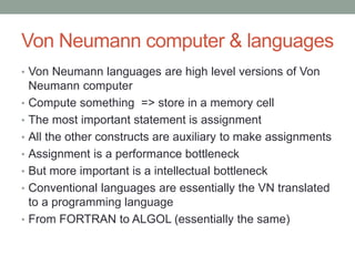 Von Neumann computer & languages 
What are Von Neumann Languages? 
• Conventional languages are Von Neumann languages 
because they are high level versions of Von Neumann 
computer 
• The most important statement is assignment. To compute 
something is to store the result in a memory cell 
• All the other constructs are auxiliary to make assignments 
• Assignment is both: 
• performance bottleneck 
• intellectual bottleneck 
• Despite the evolution from FORTRAN to ALGOL 
(essentially the same) and even to today (2014) 
programming languages they are essentially the same 
 