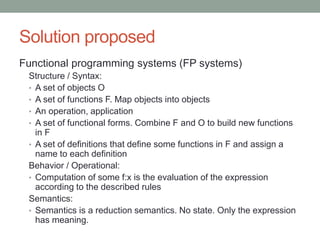 Solution proposed 
Functional programming systems (FP systems) 
Structure / Syntax: 
• A set of objects O 
• A set of functions F. Map objects into objects 
• An operation, application 
• A set of functional forms. Combine F and O to build new functions 
in F 
• A set of definitions that define some functions in F and assign a 
name to each definition 
Behavior / Operational: 
• Computation of some f:x is the evaluation of the expression 
according to the described rules 
Semantics: 
• Semantics is a reduction semantics. No state. The expression has 
the whole meaning of the computation. 
 
