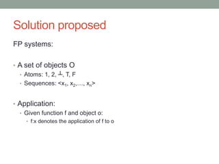 Solution proposed 
FP systems: 
• A set of objects O 
• Atoms: 1, 2, ┴, T, F 
• Sequences: <x1, x2,…, xn> 
• Application: 
• Given function f and object o: 
• f:x denotes the application of f to o 
 