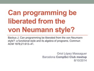 Can programming be 
liberated from the 
von Neumann style? 
Backus J. Can programming be liberated from the von Neumann style?: 
a functional style and its algebra of programs. 
Commun ACM 1978;21:613–41. 
Oriol López Massaguer 
Barcelona CompSci Club meetup 
8/10/2014 
 