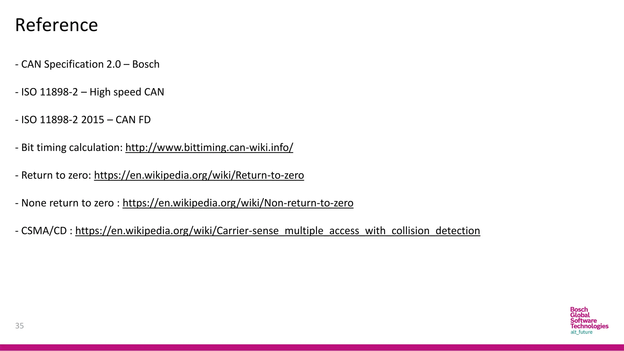 35
Reference
- CAN Specification 2.0 – Bosch
- ISO 11898-2 – High speed CAN
- ISO 11898-2 2015 – CAN FD
- Bit timing calculation: http://www.bittiming.can-wiki.info/
- Return to zero: https://en.wikipedia.org/wiki/Return-to-zero
- None return to zero : https://en.wikipedia.org/wiki/Non-return-to-zero
- CSMA/CD : https://en.wikipedia.org/wiki/Carrier-sense_multiple_access_with_collision_detection
 