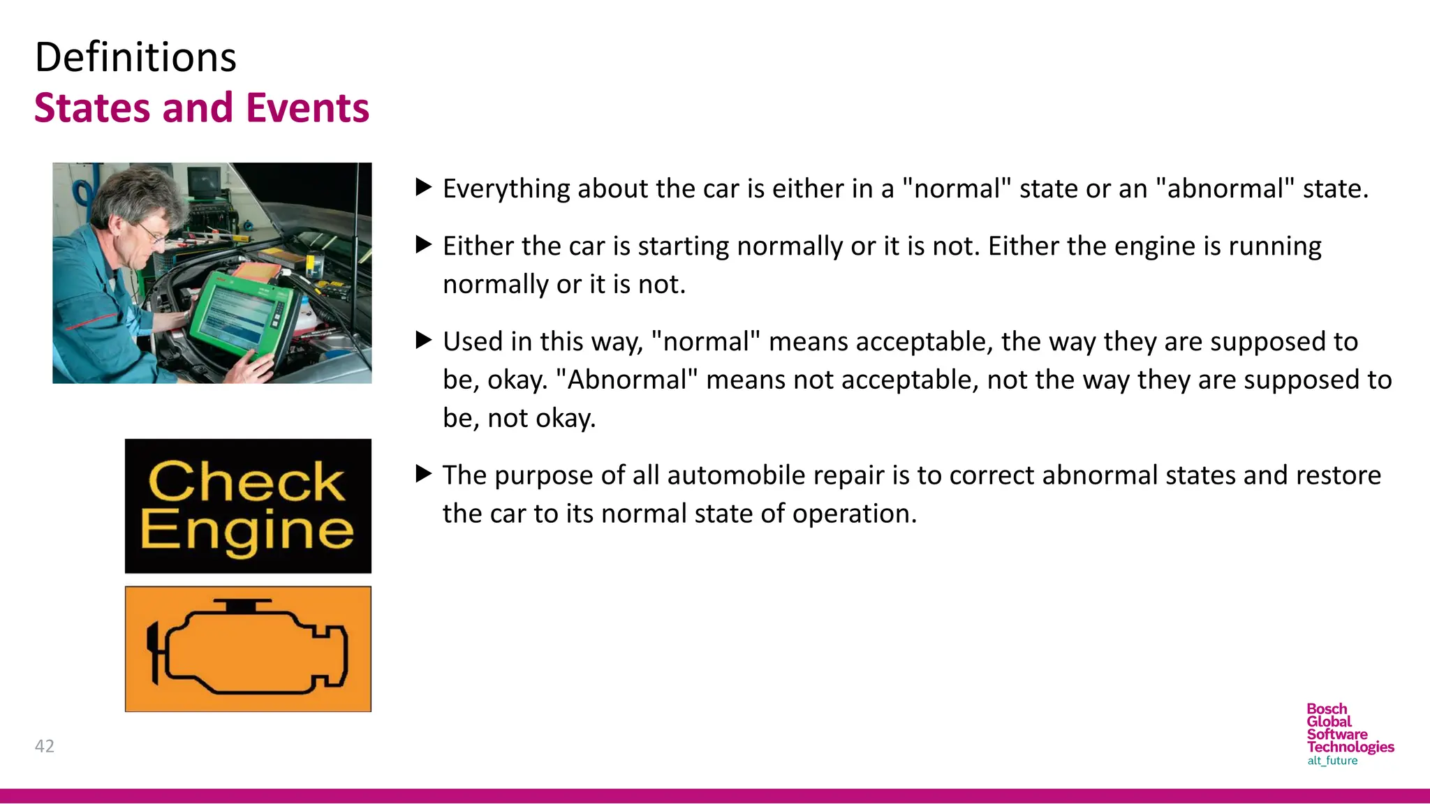 Definitions
States and Events
42
 Everything about the car is either in a "normal" state or an "abnormal" state.
 Either the car is starting normally or it is not. Either the engine is running
normally or it is not.
 Used in this way, "normal" means acceptable, the way they are supposed to
be, okay. "Abnormal" means not acceptable, not the way they are supposed to
be, not okay.
 The purpose of all automobile repair is to correct abnormal states and restore
the car to its normal state of operation.
 