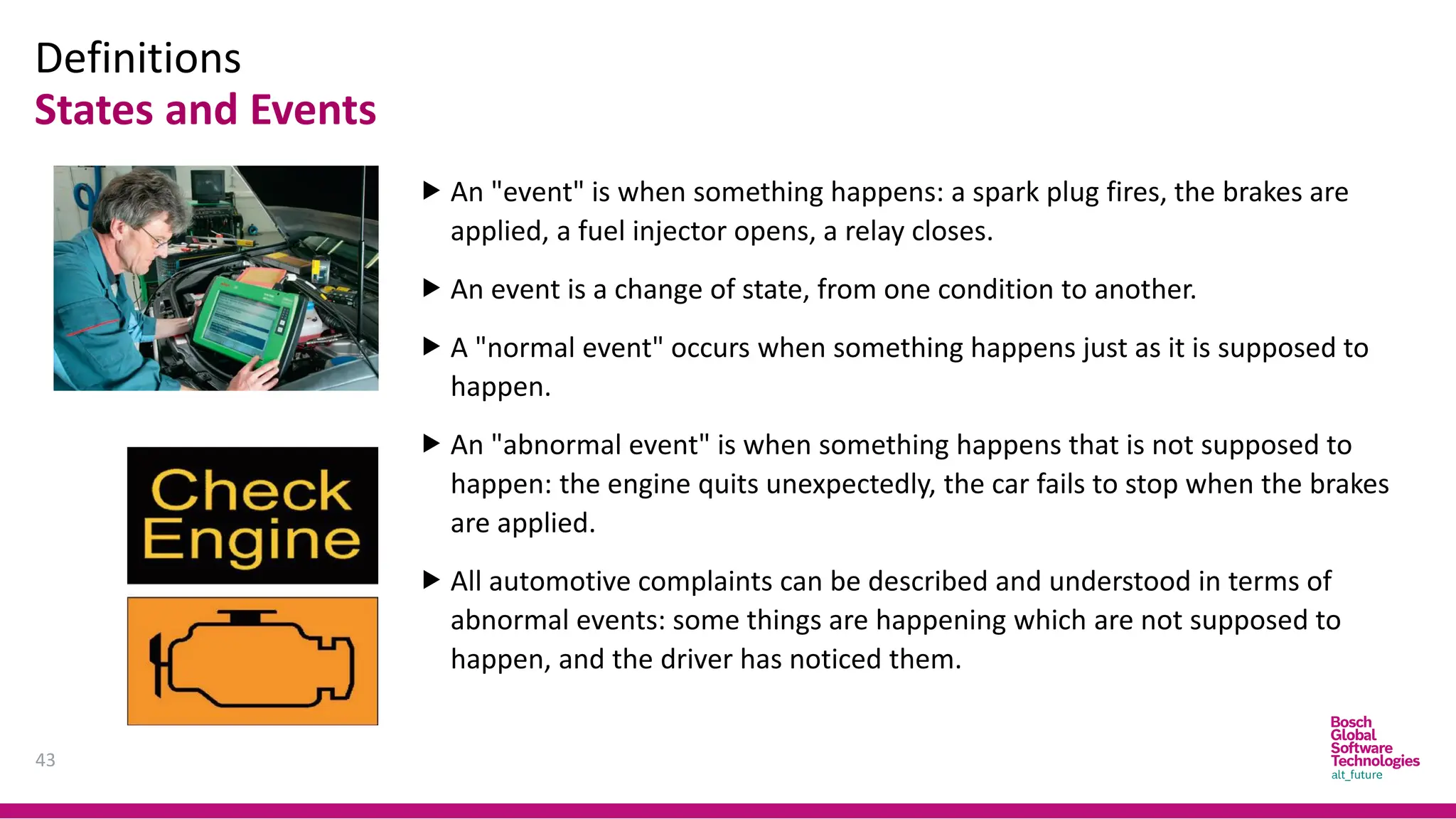 Definitions
States and Events
43
 An "event" is when something happens: a spark plug fires, the brakes are
applied, a fuel injector opens, a relay closes.
 An event is a change of state, from one condition to another.
 A "normal event" occurs when something happens just as it is supposed to
happen.
 An "abnormal event" is when something happens that is not supposed to
happen: the engine quits unexpectedly, the car fails to stop when the brakes
are applied.
 All automotive complaints can be described and understood in terms of
abnormal events: some things are happening which are not supposed to
happen, and the driver has noticed them.
 