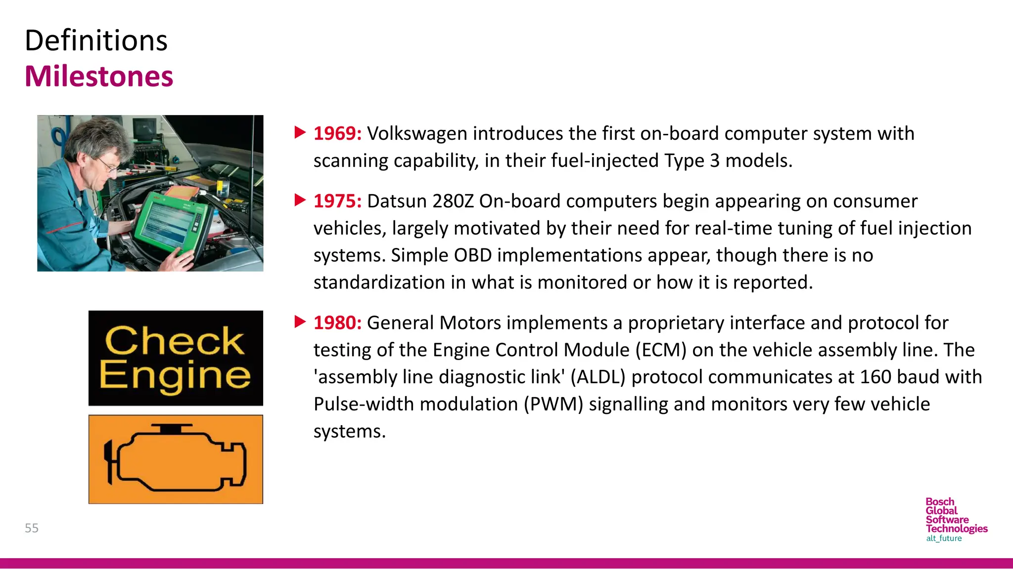 Definitions
Milestones
55
 1969: Volkswagen introduces the first on-board computer system with
scanning capability, in their fuel-injected Type 3 models.
 1975: Datsun 280Z On-board computers begin appearing on consumer
vehicles, largely motivated by their need for real-time tuning of fuel injection
systems. Simple OBD implementations appear, though there is no
standardization in what is monitored or how it is reported.
 1980: General Motors implements a proprietary interface and protocol for
testing of the Engine Control Module (ECM) on the vehicle assembly line. The
'assembly line diagnostic link' (ALDL) protocol communicates at 160 baud with
Pulse-width modulation (PWM) signalling and monitors very few vehicle
systems.
 