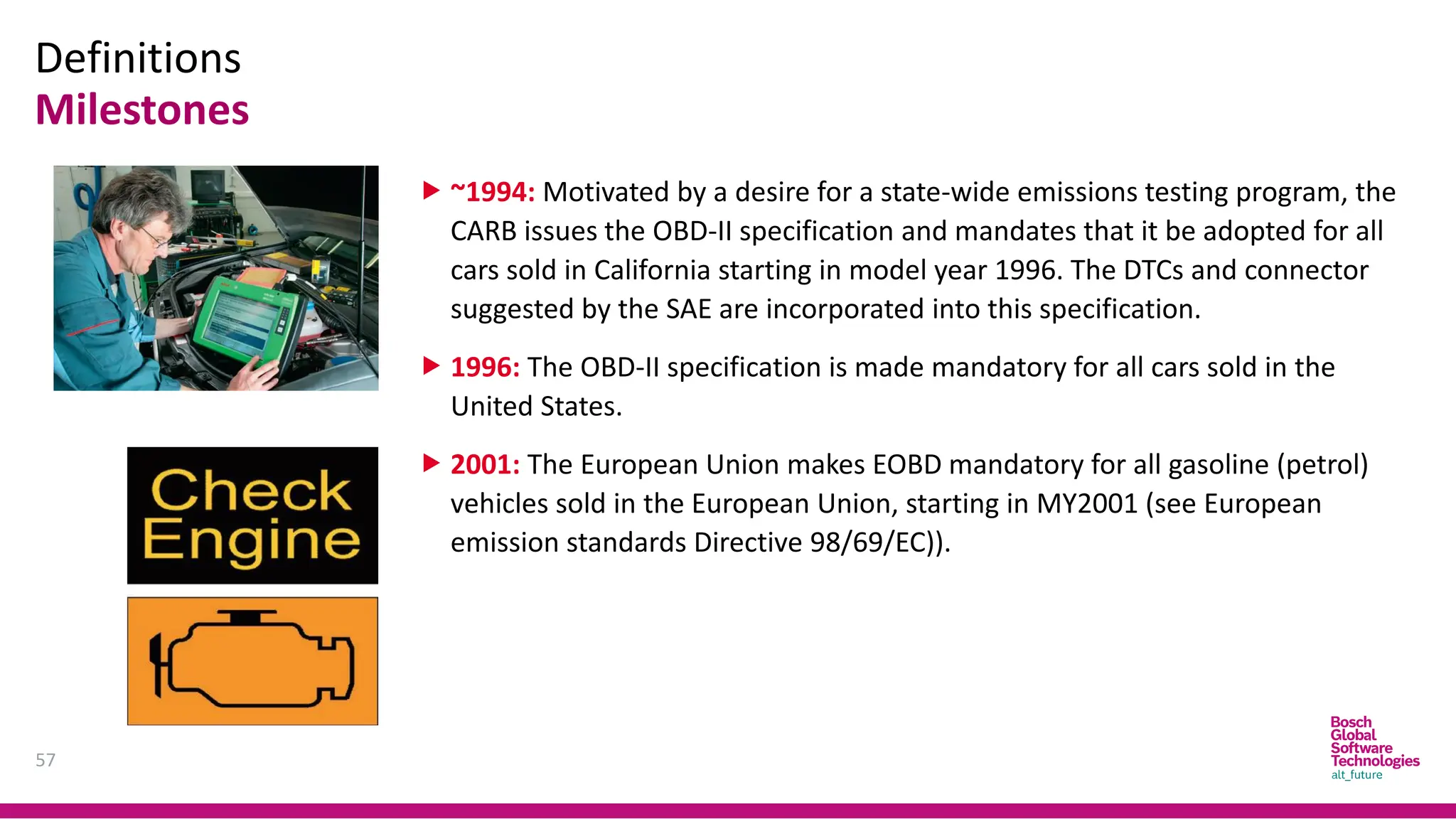 Definitions
Milestones
57
 ~1994: Motivated by a desire for a state-wide emissions testing program, the
CARB issues the OBD-II specification and mandates that it be adopted for all
cars sold in California starting in model year 1996. The DTCs and connector
suggested by the SAE are incorporated into this specification.
 1996: The OBD-II specification is made mandatory for all cars sold in the
United States.
 2001: The European Union makes EOBD mandatory for all gasoline (petrol)
vehicles sold in the European Union, starting in MY2001 (see European
emission standards Directive 98/69/EC)).
 