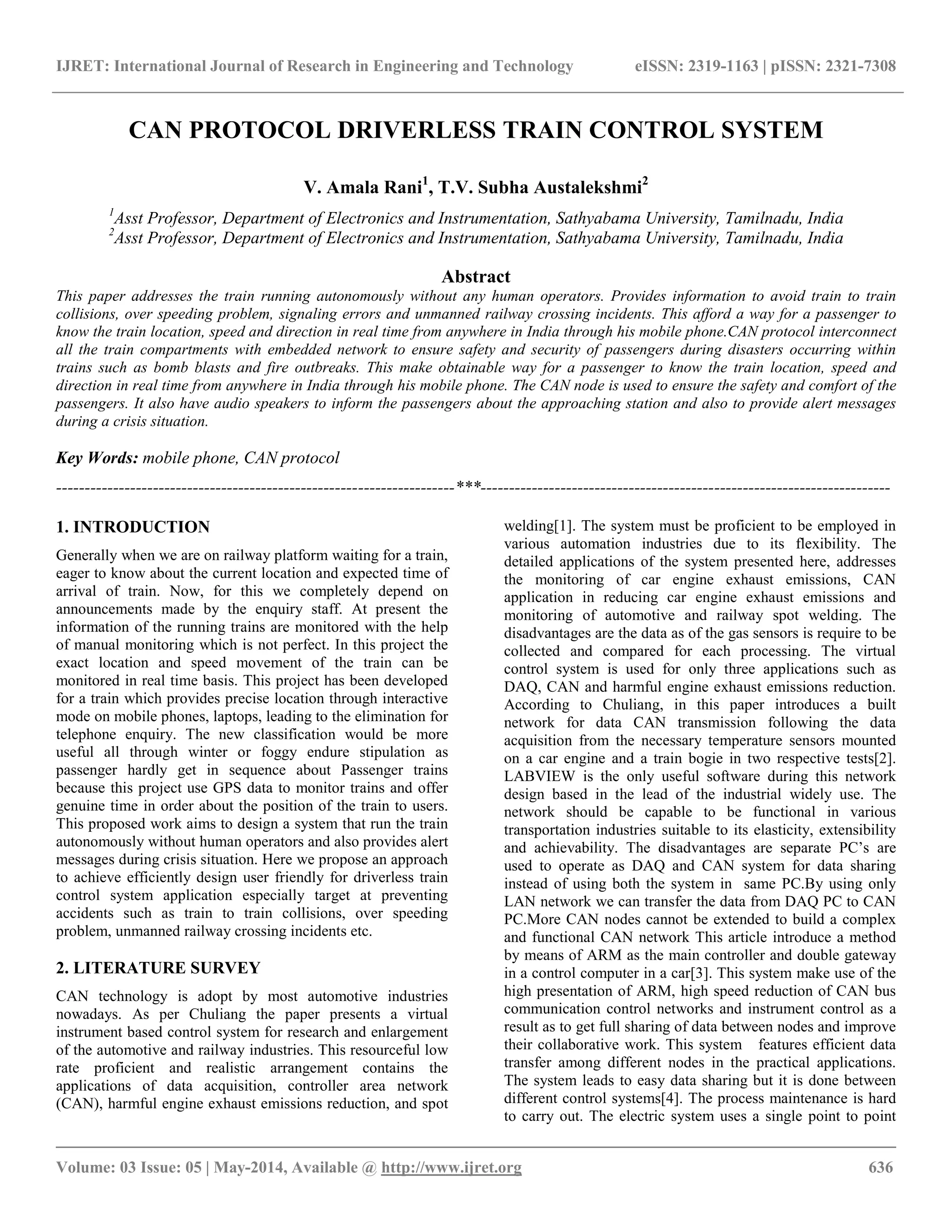 IJRET: International Journal of Research in Engineering and Technology eISSN: 2319-1163 | pISSN: 2321-7308
__________________________________________________________________________________________
Volume: 03 Issue: 05 | May-2014, Available @ http://www.ijret.org 636
CAN PROTOCOL DRIVERLESS TRAIN CONTROL SYSTEM
V. Amala Rani1
, T.V. Subha Austalekshmi2
1
Asst Professor, Department of Electronics and Instrumentation, Sathyabama University, Tamilnadu, India
2
Asst Professor, Department of Electronics and Instrumentation, Sathyabama University, Tamilnadu, India
Abstract
This paper addresses the train running autonomously without any human operators. Provides information to avoid train to train
collisions, over speeding problem, signaling errors and unmanned railway crossing incidents. This afford a way for a passenger to
know the train location, speed and direction in real time from anywhere in India through his mobile phone.CAN protocol interconnect
all the train compartments with embedded network to ensure safety and security of passengers during disasters occurring within
trains such as bomb blasts and fire outbreaks. This make obtainable way for a passenger to know the train location, speed and
direction in real time from anywhere in India through his mobile phone. The CAN node is used to ensure the safety and comfort of the
passengers. It also have audio speakers to inform the passengers about the approaching station and also to provide alert messages
during a crisis situation.
Key Words: mobile phone, CAN protocol
----------------------------------------------------------------------***------------------------------------------------------------------------
1. INTRODUCTION
Generally when we are on railway platform waiting for a train,
eager to know about the current location and expected time of
arrival of train. Now, for this we completely depend on
announcements made by the enquiry staff. At present the
information of the running trains are monitored with the help
of manual monitoring which is not perfect. In this project the
exact location and speed movement of the train can be
monitored in real time basis. This project has been developed
for a train which provides precise location through interactive
mode on mobile phones, laptops, leading to the elimination for
telephone enquiry. The new classification would be more
useful all through winter or foggy endure stipulation as
passenger hardly get in sequence about Passenger trains
because this project use GPS data to monitor trains and offer
genuine time in order about the position of the train to users.
This proposed work aims to design a system that run the train
autonomously without human operators and also provides alert
messages during crisis situation. Here we propose an approach
to achieve efficiently design user friendly for driverless train
control system application especially target at preventing
accidents such as train to train collisions, over speeding
problem, unmanned railway crossing incidents etc.
2. LITERATURE SURVEY
CAN technology is adopt by most automotive industries
nowadays. As per Chuliang the paper presents a virtual
instrument based control system for research and enlargement
of the automotive and railway industries. This resourceful low
rate proficient and realistic arrangement contains the
applications of data acquisition, controller area network
(CAN), harmful engine exhaust emissions reduction, and spot
welding[1]. The system must be proficient to be employed in
various automation industries due to its flexibility. The
detailed applications of the system presented here, addresses
the monitoring of car engine exhaust emissions, CAN
application in reducing car engine exhaust emissions and
monitoring of automotive and railway spot welding. The
disadvantages are the data as of the gas sensors is require to be
collected and compared for each processing. The virtual
control system is used for only three applications such as
DAQ, CAN and harmful engine exhaust emissions reduction.
According to Chuliang, in this paper introduces a built
network for data CAN transmission following the data
acquisition from the necessary temperature sensors mounted
on a car engine and a train bogie in two respective tests[2].
LABVIEW is the only useful software during this network
design based in the lead of the industrial widely use. The
network should be capable to be functional in various
transportation industries suitable to its elasticity, extensibility
and achievability. The disadvantages are separate PC’s are
used to operate as DAQ and CAN system for data sharing
instead of using both the system in same PC.By using only
LAN network we can transfer the data from DAQ PC to CAN
PC.More CAN nodes cannot be extended to build a complex
and functional CAN network This article introduce a method
by means of ARM as the main controller and double gateway
in a control computer in a car[3]. This system make use of the
high presentation of ARM, high speed reduction of CAN bus
communication control networks and instrument control as a
result as to get full sharing of data between nodes and improve
their collaborative work. This system features efficient data
transfer among different nodes in the practical applications.
The system leads to easy data sharing but it is done between
different control systems[4]. The process maintenance is hard
to carry out. The electric system uses a single point to point
 