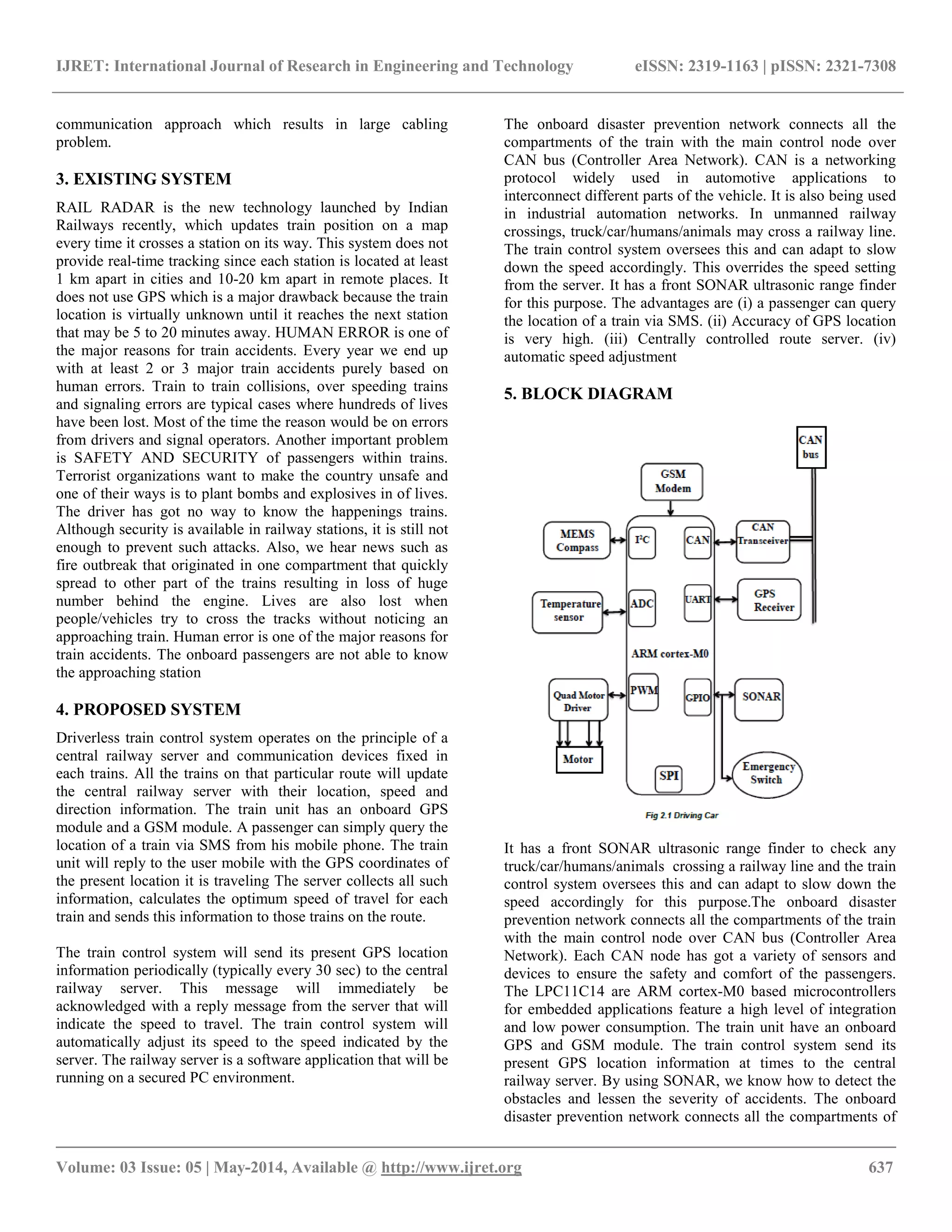 IJRET: International Journal of Research in Engineering and Technology eISSN: 2319-1163 | pISSN: 2321-7308
__________________________________________________________________________________________
Volume: 03 Issue: 05 | May-2014, Available @ http://www.ijret.org 637
communication approach which results in large cabling
problem.
3. EXISTING SYSTEM
RAIL RADAR is the new technology launched by Indian
Railways recently, which updates train position on a map
every time it crosses a station on its way. This system does not
provide real-time tracking since each station is located at least
1 km apart in cities and 10-20 km apart in remote places. It
does not use GPS which is a major drawback because the train
location is virtually unknown until it reaches the next station
that may be 5 to 20 minutes away. HUMAN ERROR is one of
the major reasons for train accidents. Every year we end up
with at least 2 or 3 major train accidents purely based on
human errors. Train to train collisions, over speeding trains
and signaling errors are typical cases where hundreds of lives
have been lost. Most of the time the reason would be on errors
from drivers and signal operators. Another important problem
is SAFETY AND SECURITY of passengers within trains.
Terrorist organizations want to make the country unsafe and
one of their ways is to plant bombs and explosives in of lives.
The driver has got no way to know the happenings trains.
Although security is available in railway stations, it is still not
enough to prevent such attacks. Also, we hear news such as
fire outbreak that originated in one compartment that quickly
spread to other part of the trains resulting in loss of huge
number behind the engine. Lives are also lost when
people/vehicles try to cross the tracks without noticing an
approaching train. Human error is one of the major reasons for
train accidents. The onboard passengers are not able to know
the approaching station
4. PROPOSED SYSTEM
Driverless train control system operates on the principle of a
central railway server and communication devices fixed in
each trains. All the trains on that particular route will update
the central railway server with their location, speed and
direction information. The train unit has an onboard GPS
module and a GSM module. A passenger can simply query the
location of a train via SMS from his mobile phone. The train
unit will reply to the user mobile with the GPS coordinates of
the present location it is traveling The server collects all such
information, calculates the optimum speed of travel for each
train and sends this information to those trains on the route.
The train control system will send its present GPS location
information periodically (typically every 30 sec) to the central
railway server. This message will immediately be
acknowledged with a reply message from the server that will
indicate the speed to travel. The train control system will
automatically adjust its speed to the speed indicated by the
server. The railway server is a software application that will be
running on a secured PC environment.
The onboard disaster prevention network connects all the
compartments of the train with the main control node over
CAN bus (Controller Area Network). CAN is a networking
protocol widely used in automotive applications to
interconnect different parts of the vehicle. It is also being used
in industrial automation networks. In unmanned railway
crossings, truck/car/humans/animals may cross a railway line.
The train control system oversees this and can adapt to slow
down the speed accordingly. This overrides the speed setting
from the server. It has a front SONAR ultrasonic range finder
for this purpose. The advantages are (i) a passenger can query
the location of a train via SMS. (ii) Accuracy of GPS location
is very high. (iii) Centrally controlled route server. (iv)
automatic speed adjustment
5. BLOCK DIAGRAM
It has a front SONAR ultrasonic range finder to check any
truck/car/humans/animals crossing a railway line and the train
control system oversees this and can adapt to slow down the
speed accordingly for this purpose.The onboard disaster
prevention network connects all the compartments of the train
with the main control node over CAN bus (Controller Area
Network). Each CAN node has got a variety of sensors and
devices to ensure the safety and comfort of the passengers.
The LPC11C14 are ARM cortex-M0 based microcontrollers
for embedded applications feature a high level of integration
and low power consumption. The train unit have an onboard
GPS and GSM module. The train control system send its
present GPS location information at times to the central
railway server. By using SONAR, we know how to detect the
obstacles and lessen the severity of accidents. The onboard
disaster prevention network connects all the compartments of
 