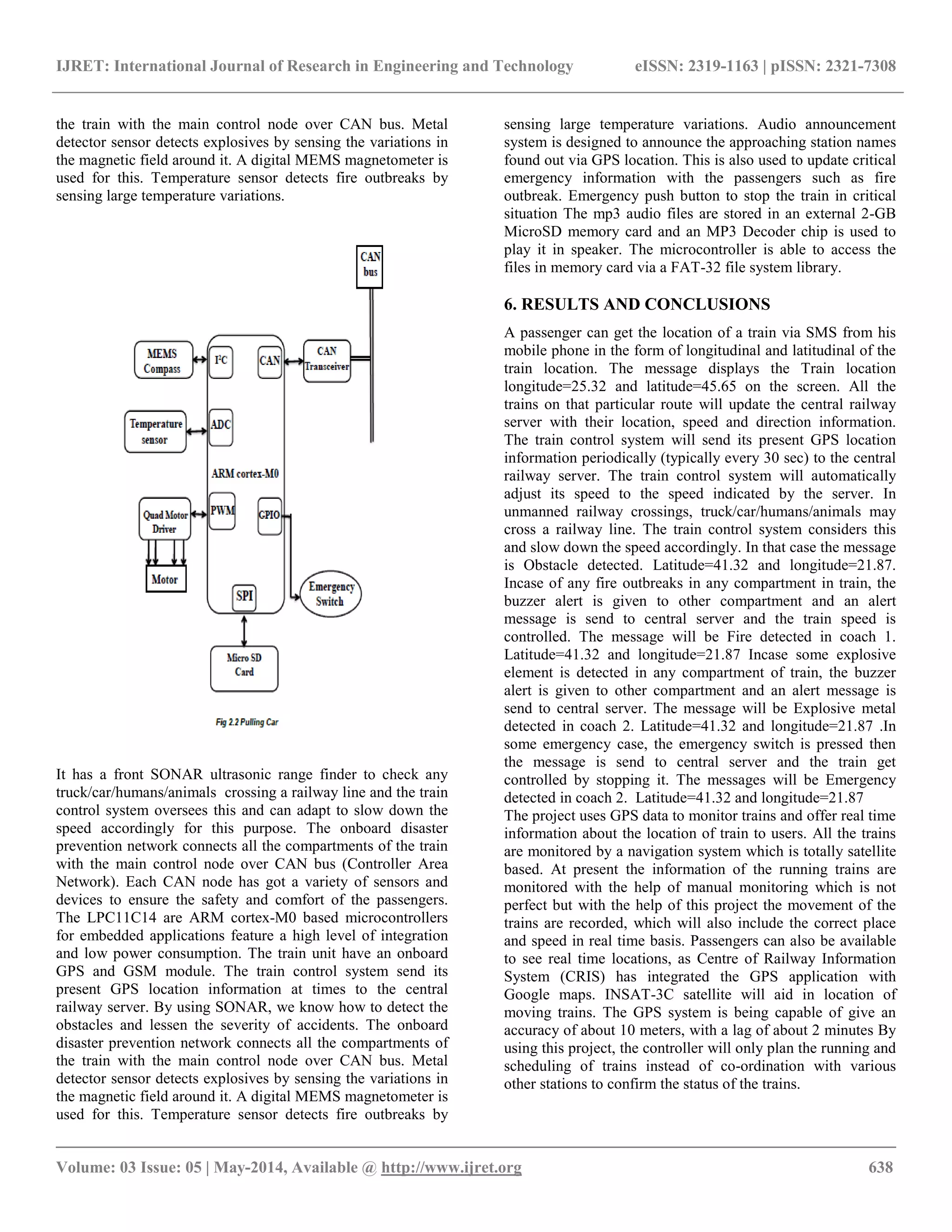 IJRET: International Journal of Research in Engineering and Technology eISSN: 2319-1163 | pISSN: 2321-7308
__________________________________________________________________________________________
Volume: 03 Issue: 05 | May-2014, Available @ http://www.ijret.org 638
the train with the main control node over CAN bus. Metal
detector sensor detects explosives by sensing the variations in
the magnetic field around it. A digital MEMS magnetometer is
used for this. Temperature sensor detects fire outbreaks by
sensing large temperature variations.
It has a front SONAR ultrasonic range finder to check any
truck/car/humans/animals crossing a railway line and the train
control system oversees this and can adapt to slow down the
speed accordingly for this purpose. The onboard disaster
prevention network connects all the compartments of the train
with the main control node over CAN bus (Controller Area
Network). Each CAN node has got a variety of sensors and
devices to ensure the safety and comfort of the passengers.
The LPC11C14 are ARM cortex-M0 based microcontrollers
for embedded applications feature a high level of integration
and low power consumption. The train unit have an onboard
GPS and GSM module. The train control system send its
present GPS location information at times to the central
railway server. By using SONAR, we know how to detect the
obstacles and lessen the severity of accidents. The onboard
disaster prevention network connects all the compartments of
the train with the main control node over CAN bus. Metal
detector sensor detects explosives by sensing the variations in
the magnetic field around it. A digital MEMS magnetometer is
used for this. Temperature sensor detects fire outbreaks by
sensing large temperature variations. Audio announcement
system is designed to announce the approaching station names
found out via GPS location. This is also used to update critical
emergency information with the passengers such as fire
outbreak. Emergency push button to stop the train in critical
situation The mp3 audio files are stored in an external 2-GB
MicroSD memory card and an MP3 Decoder chip is used to
play it in speaker. The microcontroller is able to access the
files in memory card via a FAT-32 file system library.
6. RESULTS AND CONCLUSIONS
A passenger can get the location of a train via SMS from his
mobile phone in the form of longitudinal and latitudinal of the
train location. The message displays the Train location
longitude=25.32 and latitude=45.65 on the screen. All the
trains on that particular route will update the central railway
server with their location, speed and direction information.
The train control system will send its present GPS location
information periodically (typically every 30 sec) to the central
railway server. The train control system will automatically
adjust its speed to the speed indicated by the server. In
unmanned railway crossings, truck/car/humans/animals may
cross a railway line. The train control system considers this
and slow down the speed accordingly. In that case the message
is Obstacle detected. Latitude=41.32 and longitude=21.87.
Incase of any fire outbreaks in any compartment in train, the
buzzer alert is given to other compartment and an alert
message is send to central server and the train speed is
controlled. The message will be Fire detected in coach 1.
Latitude=41.32 and longitude=21.87 Incase some explosive
element is detected in any compartment of train, the buzzer
alert is given to other compartment and an alert message is
send to central server. The message will be Explosive metal
detected in coach 2. Latitude=41.32 and longitude=21.87 .In
some emergency case, the emergency switch is pressed then
the message is send to central server and the train get
controlled by stopping it. The messages will be Emergency
detected in coach 2. Latitude=41.32 and longitude=21.87
The project uses GPS data to monitor trains and offer real time
information about the location of train to users. All the trains
are monitored by a navigation system which is totally satellite
based. At present the information of the running trains are
monitored with the help of manual monitoring which is not
perfect but with the help of this project the movement of the
trains are recorded, which will also include the correct place
and speed in real time basis. Passengers can also be available
to see real time locations, as Centre of Railway Information
System (CRIS) has integrated the GPS application with
Google maps. INSAT-3C satellite will aid in location of
moving trains. The GPS system is being capable of give an
accuracy of about 10 meters, with a lag of about 2 minutes By
using this project, the controller will only plan the running and
scheduling of trains instead of co-ordination with various
other stations to confirm the status of the trains.
 