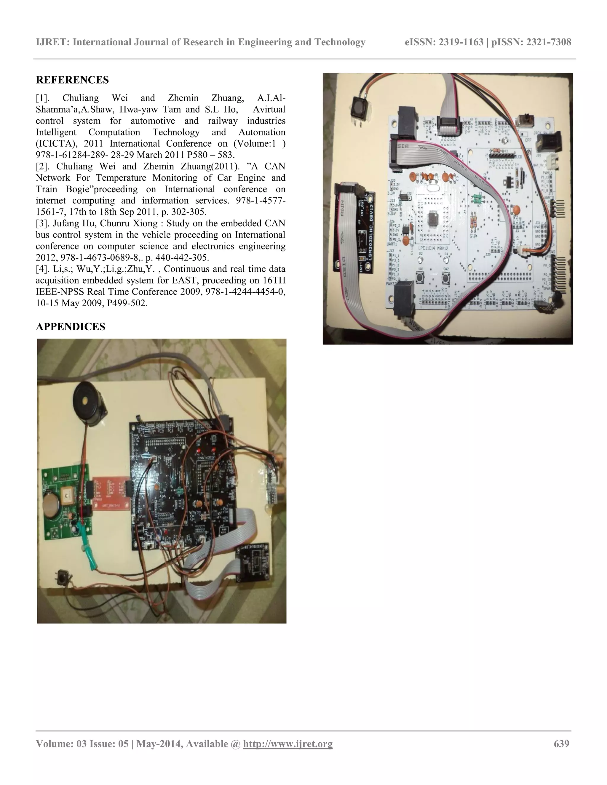 IJRET: International Journal of Research in Engineering and Technology eISSN: 2319-1163 | pISSN: 2321-7308
__________________________________________________________________________________________
Volume: 03 Issue: 05 | May-2014, Available @ http://www.ijret.org 639
REFERENCES
[1]. Chuliang Wei and Zhemin Zhuang, A.I.Al-
Shamma’a,A.Shaw, Hwa-yaw Tam and S.L Ho, Avirtual
control system for automotive and railway industries
Intelligent Computation Technology and Automation
(ICICTA), 2011 International Conference on (Volume:1 )
978-1-61284-289- 28-29 March 2011 P580 – 583.
[2]. Chuliang Wei and Zhemin Zhuang(2011). ”A CAN
Network For Temperature Monitoring of Car Engine and
Train Bogie”proceeding on International conference on
internet computing and information services. 978-1-4577-
1561-7, 17th to 18th Sep 2011, p. 302-305.
[3]. Jufang Hu, Chunru Xiong : Study on the embedded CAN
bus control system in the vehicle proceeding on International
conference on computer science and electronics engineering
2012, 978-1-4673-0689-8,. p. 440-442-305.
[4]. Li,s.; Wu,Y.;Li,g.;Zhu,Y. , Continuous and real time data
acquisition embedded system for EAST, proceeding on 16TH
IEEE-NPSS Real Time Conference 2009, 978-1-4244-4454-0,
10-15 May 2009, P499-502.
APPENDICES
 