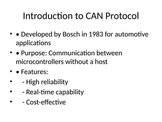 Introduction to CAN Protocol
• • Developed by Bosch in 1983 for automotive
applications
• • Purpose: Communication between
microcontrollers without a host
• • Features:
• - High reliability
• - Real-time capability
• - Cost-effective
 
