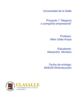 Universidad de la Salle
!
!
Proyecto 1 “Negocio
o compañía empresarial”
!
!
!
Profesor:
Allan Ulate Araya
!
!
Estudiante:
Alexandra Montero
!
!
!
Fecha de entrega:
26/6/2014Introducción
!
!
!
!
!
!
!
!
!
!
 