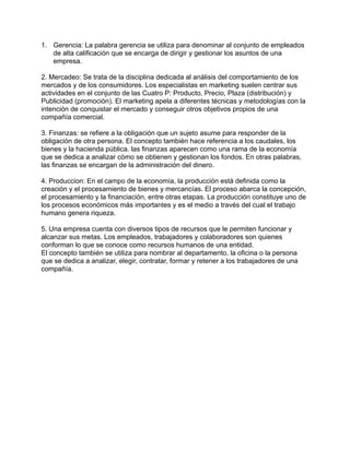 1. Gerencia: La palabra gerencia se utiliza para denominar al conjunto de empleados
de alta calificación que se encarga de dirigir y gestionar los asuntos de una
empresa.
!
2. Mercadeo: Se trata de la disciplina dedicada al análisis del comportamiento de los
mercados y de los consumidores. Los especialistas en marketing suelen centrar sus
actividades en el conjunto de las Cuatro P: Producto, Precio, Plaza (distribución) y
Publicidad (promoción). El marketing apela a diferentes técnicas y metodologías con la
intención de conquistar el mercado y conseguir otros objetivos propios de una
compañía comercial.
!
3. Finanzas: se refiere a la obligación que un sujeto asume para responder de la
obligación de otra persona. El concepto también hace referencia a los caudales, los
bienes y la hacienda pública. las finanzas aparecen como una rama de la economía
que se dedica a analizar cómo se obtienen y gestionan los fondos. En otras palabras,
las finanzas se encargan de la administración del dinero.
!
4. Produccion: En el campo de la economía, la producción está definida como la
creación y el procesamiento de bienes y mercancías. El proceso abarca la concepción,
el procesamiento y la financiación, entre otras etapas. La producción constituye uno de
los procesos económicos más importantes y es el medio a través del cual el trabajo
humano genera riqueza.
!
5. Una empresa cuenta con diversos tipos de recursos que le permiten funcionar y
alcanzar sus metas. Los empleados, trabajadores y colaboradores son quienes
conforman lo que se conoce como recursos humanos de una entidad.
El concepto también se utiliza para nombrar al departamento, la oficina o la persona
que se dedica a analizar, elegir, contratar, formar y retener a los trabajadores de una
compañía.
!
!
!
!
!
!
!
!
!
!
!
!
!
!
!
!
 
