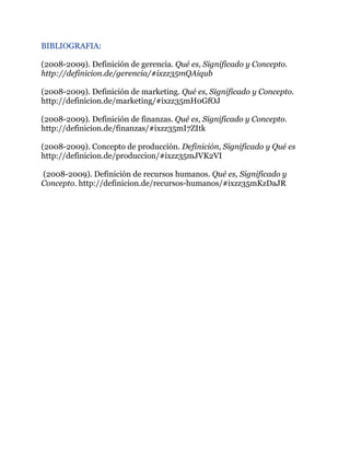 BIBLIOGRAFIA:
!
(2008-2009). Definición de gerencia. Qué es, Significado y Concepto.
http://definicion.de/gerencia/#ixzz35mQAiqub
!
(2008-2009). Definición de marketing. Qué es, Significado y Concepto.
http://definicion.de/marketing/#ixzz35mH0GfOJ
!
(2008-2009). Definición de finanzas. Qué es, Significado y Concepto.
http://definicion.de/finanzas/#ixzz35mI7ZItk
!
(2008-2009). Concepto de producción. Definición, Significado y Qué es
http://definicion.de/produccion/#ixzz35mJVK2VI
!
(2008-2009). Definición de recursos humanos. Qué es, Significado y
Concepto. http://definicion.de/recursos-humanos/#ixzz35mKzDaJR
!
!
!
!
!
!
!
!
!
!
!
!
!
!
!
!
!
!
!
!
!
!
!
!
 