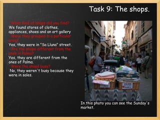 Task 9: The shops. In this photo you can see the Sunday's market.  · What kind of shops did you find? We found stores of clothes, appliances, shoes and an art gallery · Were they grouped in a particular area? Yes, they were in "Sa Lluna" street. · Are the shops different from the ones in Palma? Yes, they are different from the ones of Palma. · Were the shops busy?   No, they weren't busy because they were in sales.     