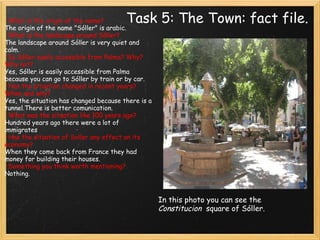 Task 5: The Town: fact file.   · What is the origin of the name? The origin of the name "Sóller" is arabic. · What is the landscape around Sòller? The landscape around Sóller is very quiet and calm. · Is Sóller easily accessible from Palma? Why? Why not? Yes, Sóller is easily accessible from Palma because you can go to Sóller by train or by car. · Has the situation changed in recent years? When and why? Yes, the situation has changed because there is a tunnel.There is better comunication. · What was the situation like 100 years ago? Hundred years ago there were a lot of immigrates · Has the situation of Soller any effect on its economy? When they come back from France they had money for building their houses. · Something you think worth mentioning? Nothing.   In this photo you can see the  Constitucion   square of Sóller. 