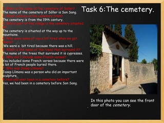 Task 6:The cemetery. 1. What is the name of the cemetery of Soller? The name of the cemetery of Sóller is Son Sang. 2. What century is the cemetery from? The cemetery is from the 19th century. 3. Which part of the village is the cemetery situated in? The cemetery is situated at the way up to the mountains. 4. Why were some of you a bit tired when we got there?    We were a  bit tired because there was a hill. 5. What is the name of the trees that surround it? The name of the trees that surround it is cypresses. 6. Why did I include some French verses? You included some French verses because there were a lot of French people buried there. 7. Who was Josep Llimona? Josep Llimona was a person who did an important sculpture. 9. Had you ever been in a cemetery before? Yes, we had been in a cemetery before Son Sang. In this photo you can see the front door of the  cemetery. 
