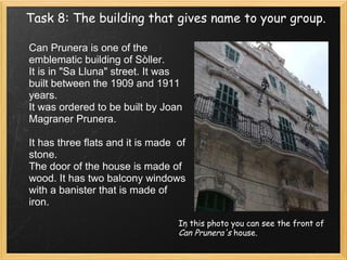 Task 8: The building that gives name to your group. In this photo you can see the front of  Can Prunera's  house. Can Prunera is one of the emblematic building of Sòller. It is in "Sa Lluna" street. It was built between the 1909 and 1911 years. It was ordered to be built by Joan Magraner Prunera.    It has three flats and it is made  of stone.  The door of the house is made of wood. It has two balcony windows with a banister that is made of iron.   