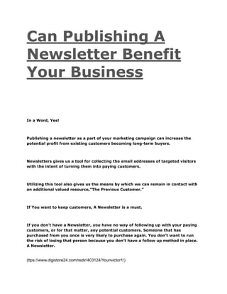 Can Publishing A
Newsletter Benefit
Your Business
In a Word, Yes!
Publishing a newsletter as a part of your marketing campaign can increase the
potential profit from existing customers becoming long-term buyers.
Newsletters gives us a tool for collecting the email addresses of targeted visitors
with the intent of turning them into paying customers.
Utilizing this tool also gives us the means by which we can remain in contact with
an additional valued resource,”The Previous Customer.”
If You want to keep customers, A Newsletter is a must.
If you don’t have a Newsletter, you have no way of following up with your paying
customers, or for that matter, any potential customers. Someone that has
purchased from you once is very likely to purchase again. You don’t want to run
the risk of losing that person because you don’t have a follow up method in place.
A Newsletter.
(ttps://www.digistore24.com/redir/403124/Younvictor1/)
 