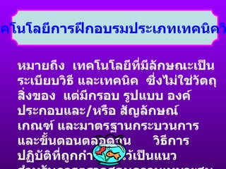 2.  เทคโนโลยีการฝึกอบรมประเภทเทคนิควิธีการ หมายถึง  เทคโนโลยีที่มีลักษณะเป็นระเบียบวิธี และเทคนิค  ซึ่งไม่ใช่วัตถุสิ่งของ  แต่มีกรอบ รูปแบบ องค์ประกอบและ / หรือ สัญลักษณ์  เกณฑ์ และมาตรฐานกระบวนการ  และขั้นตอนตลอดจน  วิธีการปฏิบัติที่ถูกกำหนดไว้เป็นแนว สำหรับการตรวจสอบความเหมาะสม  และความถูกต้อง 