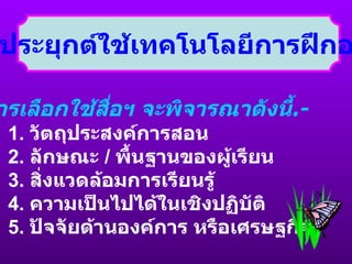 การประยุกต์ใช้เทคโนโลยีการฝึกอบรม การเลือกใช้สื่อฯ จะพิจารณาดังนี้ .- 1.  วัตถุประสงค์การสอน 2.  ลักษณะ  /  พื้นฐานของผู้เรียน 3.  สิ่งแวดล้อมการเรียนรู้ 4.  ความเป็นไปได้ในเชิงปฏิบัติ 5.  ปัจจัยด้านองค์การ หรือเศรษฐกิจ 