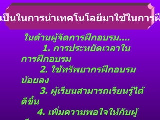 ความจำเป็นในการนำเทคโนโลยีมาใช้ในการฝึกอบรม ในด้านผู้จัดการฝึกอบรม ....   1.  การประหยัดเวลาในการฝึกอบรม   2.  ใช้ทรัพยากรฝึกอบรมน้อยลง   3.  ผู้เรียนสามารถเรียนรู้ได้ดีขึ้น 4.  เพิ่มความพอใจให้กับผู้เรียน 5.  เพิ่มความพอใจให้กับผู้สอน 6.  เกิดความเชี่ยวชาญในงานสูงขึ้น 7.  ลดความเบื่อหน่ายในการเรียน การสอน 